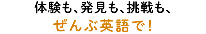 体験も、発見も、挑戦も、ぜんぶ英語で!